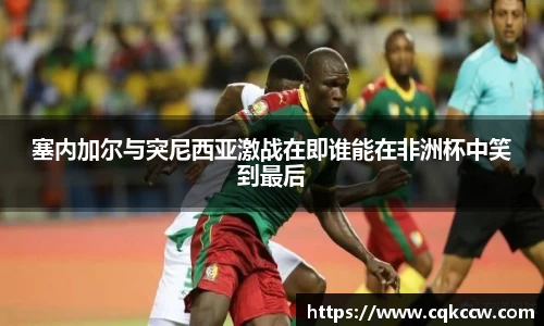 塞内加尔与突尼西亚激战在即谁能在非洲杯中笑到最后